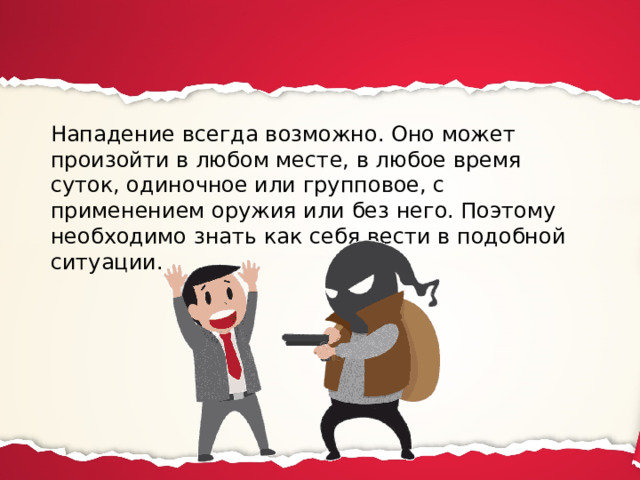 Нападение всегда возможно. Оно может произойти в любом месте, в любое время суток, одиночное или групповое, с применением оружия или без него. Поэтому необходимо знать как себя вести в подобной ситуации. 