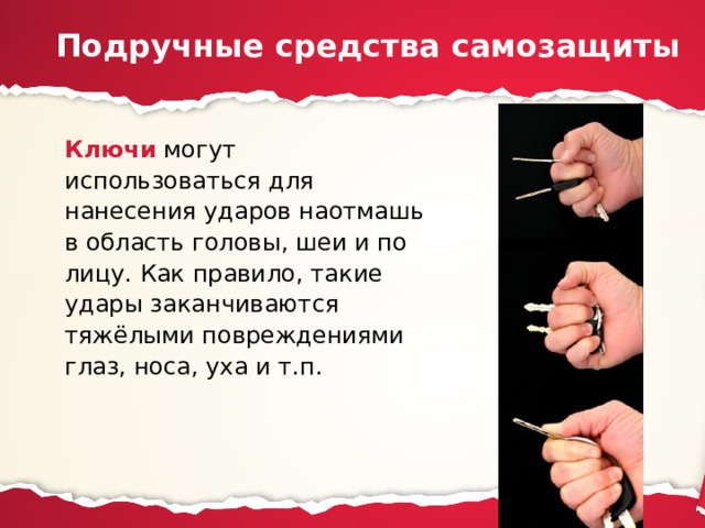 Подручные средства самозащиты Ключи могут использоваться для нанесения ударов наотмашь в область головы, шеи и по лицу. Как правило, такие удары заканчиваются тяжёлыми повреждениями глаз, носа, уха и т.п. 