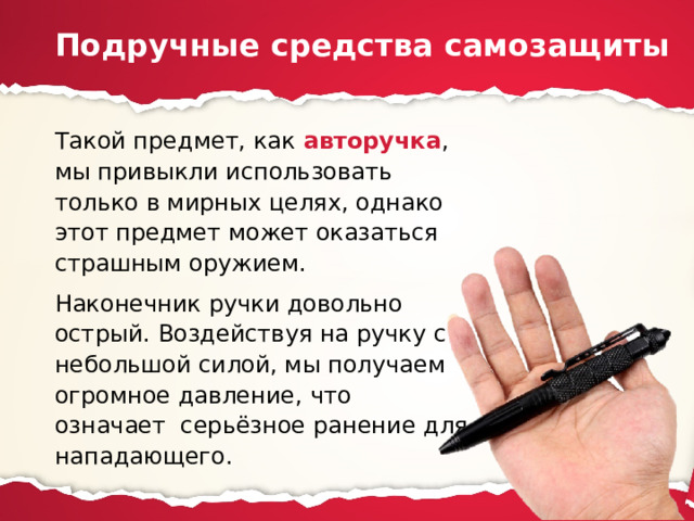 Подручные средства самозащиты Такой предмет, как авторучка , мы привыкли использовать только в мирных целях, однако этот предмет может оказаться страшным оружием. Наконечник ручки довольно острый. Воздействуя на ручку с небольшой силой, мы получаем огромное давление, что означает серьёзное ранение для нападающего. 