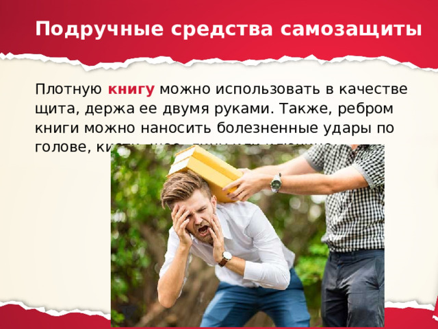 Подручные средства самозащиты Плотную книгу можно использовать в качестве щита, держа ее двумя руками. Также, ребром книги можно наносить болезненные удары по голове, кисти, шее, лицу или ключице. 