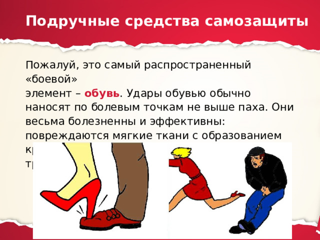 Подручные средства самозащиты Пожалуй, это самый распространенный «боевой»  элемент – обувь . Удары обувью обычно наносят по болевым точкам не выше паха. Они весьма болезненны и эффективны: повреждаются мягкие ткани с образованием кровоизлияний и даже рваных ран, травмируются суставы (чаще всего коленные). 