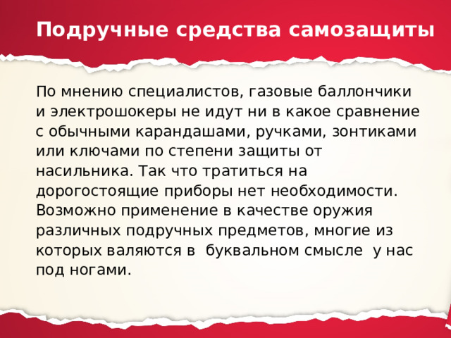 Подручные средства самозащиты По мнению специалистов, газовые баллончики и электрошокеры не идут ни в какое сравнение с обычными карандашами, ручками, зонтиками или ключами по степени защиты от насильника. Так что тратиться на дорогостоящие приборы нет необходимости. Возможно применение в качестве оружия различных подручных предметов, многие из которых валяются в буквальном смысле у нас под ногами. 