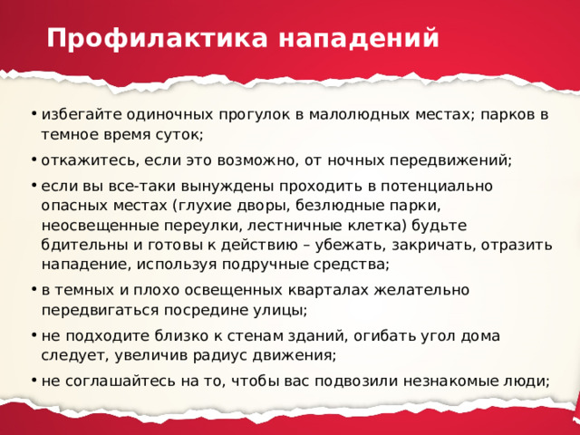 Профилактика нападений избегайте одиночных прогулок в малолюдных местах; парков в темное время суток; откажитесь, если это возможно, от ночных передвижений; если вы все-таки вынуждены проходить в потенциально опасных местах (глухие дворы, безлюдные парки, неосвещенные переулки, лестничные клетка) будьте бдительны и готовы к действию – убежать, закричать, отразить нападение, используя подручные средства; в темных и плохо освещенных кварталах желательно передвигаться посредине улицы; не подходите близко к стенам зданий, огибать угол дома следует, увеличив радиус движения; не соглашайтесь на то, чтобы вас подвозили незнакомые люди; 