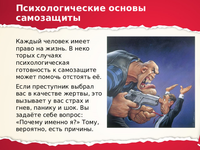 Психологические основы самозащиты Каждый человек имеет право на жизнь. В неко­торых случаях психологическая готовность к самозащите может помочь отстоять её. Если преступник выбрал вас в качестве жертвы, это вы­зывает у вас страх и гнев, панику и шок. Вы задаёте себе во­прос: «Почему именно я?» Тому, вероятно, есть причины. 