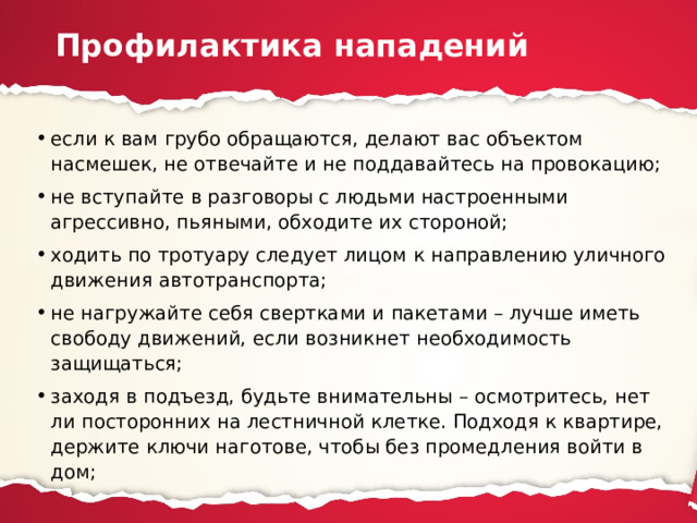 Профилактика нападений если к вам грубо обращаются, делают вас объектом насмешек, не отвечайте и не поддавайтесь на провокацию; не вступайте в разговоры с людьми настроенными агрессивно, пьяными, обходите их стороной; ходить по тротуару следует лицом к направлению уличного движения автотранспорта; не нагружайте себя свертками и пакетами – лучше иметь свободу движений, если возникнет необходимость защищаться; заходя в подъезд, будьте внимательны – осмотритесь, нет ли посторонних на лестничной клетке. Подходя к квартире, держите ключи наготове, чтобы без промедления войти в дом; 