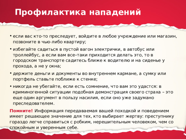 Профилактика нападений если вас кто-то преследует, войдите в любое учреждение или магазин, позвоните в чью-либо квартиру; избегайте садиться в пустой вагон электрички, в автобус или троллейбус, а если вам все–таки приходится делать это, то в городском транспорте садитесь ближе к водителю и на сиденье у прохода, а не у окна; держите деньги и документы во внутреннем кармане, а сумку или портфель ставьте поближе к стенке; никогда не убегайте, если есть сомнение, что вам это удастся: в криминогенной ситуации подобная демонстрация своего страха – это еще один аргумент в пользу насилия, если оно уже задумано преследователем. Помните! Информация передаваемая вашей походкой и поведением имеет решающее значение для тех, кто выбирает жертву: преступнику гораздо легче справиться с робким, нерешительным человеком, чем со спокойным и уверенным себе. 