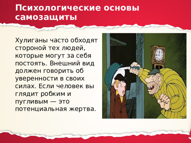 Психологические основы самозащиты Хулиганы часто обходят стороной тех лю­дей, которые могут за себя постоять. Внешний вид должен говорить об уверенности в своих силах. Если человек вы­глядит робким и пугливым — это потенциальная жертва. 