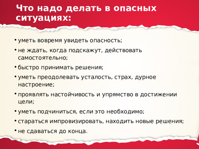 Что надо делать в опасных ситуациях: уметь вовремя увидеть опасность;  не ждать, когда подскажут, действовать самостоятельно; быстро принимать решения;  уметь преодолевать усталость, страх, дурное настроение; проявлять настойчивость и упрямство в достижении цели; уметь подчиниться, если это необходимо; стараться импровизировать, находить новые решения; не сдаваться до конца. 