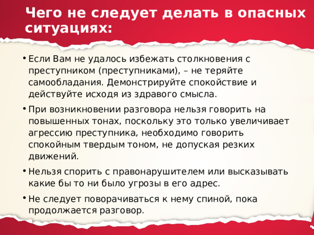 Чего не следует делать в опасных ситуациях: Если Вам не удалось избежать столкновения с преступником (преступниками), – не теряйте самообладания. Демонстрируйте спокойствие и действуйте исходя из здравого смысла. При возникновении разговора нельзя говорить на повышенных тонах, поскольку это только увеличивает агрессию преступника, необходимо говорить спокойным твердым тоном, не допуская резких движений. Нельзя спорить с правонарушителем или высказывать какие бы то ни было угрозы в его адрес. Не следует поворачиваться к нему спиной, пока продолжается разговор. 
