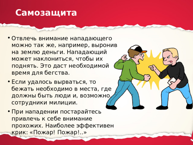 Самозащита Отвлечь внимание нападающего можно так же, например, выронив на землю деньги. Нападающий может наклониться, чтобы их поднять. Это даст необходимой время для бегства. Если удалось вырваться, то бежать необходимо в места, где должны быть люди и, возможно, сотрудники милиции. При нападении постарайтесь привлечь к себе внимание прохожих. Наиболее эффективен крик: «Пожар! Пожар!..» 