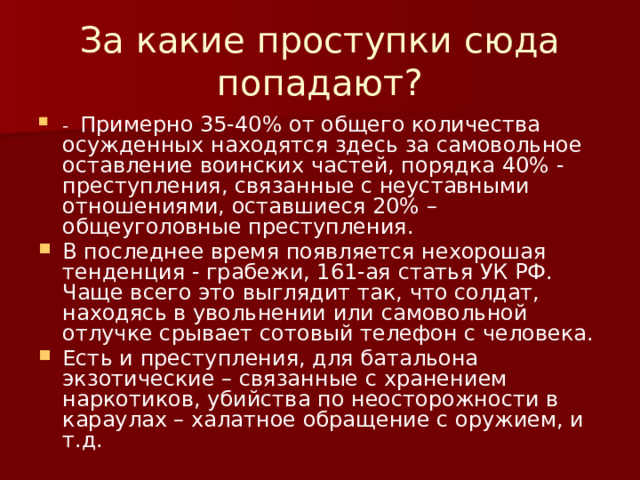 За какие проступки сюда попадают? - Примерно 35-40% от общего количества осужденных находятся здесь за самовольное оставление воинских частей, порядка 40% - преступления, связанные с неуставными отношениями, оставшиеся 20% – общеуголовные преступления. В последнее время появляется нехорошая тенденция - грабежи, 161-ая статья УК РФ. Чаще всего это выглядит так, что солдат, находясь в увольнении или самовольной отлучке срывает сотовый телефон с человека. Есть и преступления, для батальона экзотические – связанные с хранением наркотиков, убийства по неосторожности в караулах – халатное обращение с оружием, и т.д.    