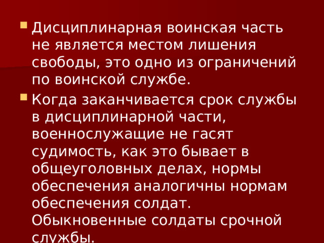 Дисциплинарная воинская часть не является местом лишения свободы, это одно из ограничений по воинской службе. Когда заканчивается срок службы в дисциплинарной части, военнослужащие не гасят судимость, как это бывает в общеуголовных делах, нормы обеспечения аналогичны нормам обеспечения солдат. Обыкновенные солдаты срочной службы. 