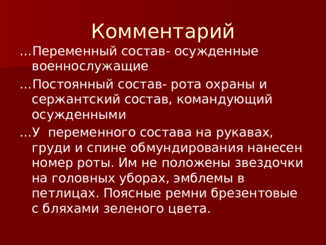 Комментарий … Переменный состав- осужденные военнослужащие … Постоянный состав- рота охраны и сержантский состав, командующий осужденными … У переменного состава на рукавах, груди и спине обмундирования нанесен номер роты. Им не положены звездочки на головных уборах, эмблемы в петлицах. Поясные ремни брезентовые с бляхами зеленого цвета. 