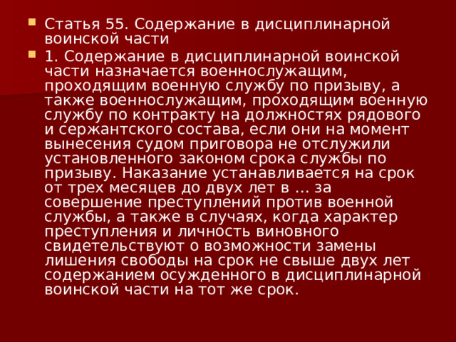 Статья 55. Содержание в дисциплинарной воинской части 1. Содержание в дисциплинарной воинской части назначается военнослужащим, проходящим военную службу по призыву, а также военнослужащим, проходящим военную службу по контракту на должностях рядового и сержантского состава, если они на момент вынесения судом приговора не отслужили установленного законом срока службы по призыву. Наказание устанавливается на срок от трех месяцев до двух лет в … за совершение преступлений против военной службы, а также в случаях, когда характер преступления и личность виновного свидетельствуют о возможности замены лишения свободы на срок не свыше двух лет содержанием осужденного в дисциплинарной воинской части на тот же срок. 