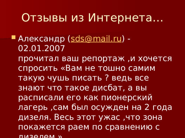 Отзывы из Интернета… Александр ( sds@mail.ru ) - 02.01.2007  прочитал ваш репортаж ,и хочется спросить «Вам не тошно самим такую чушь писать ? ведь все знают что такое дисбат, а вы расписали его как пионерский лагерь ,сам был осужден на 2 года дизеля. Весь этот ужас ,что зона покажется раем по сравнению с дизелем.» 