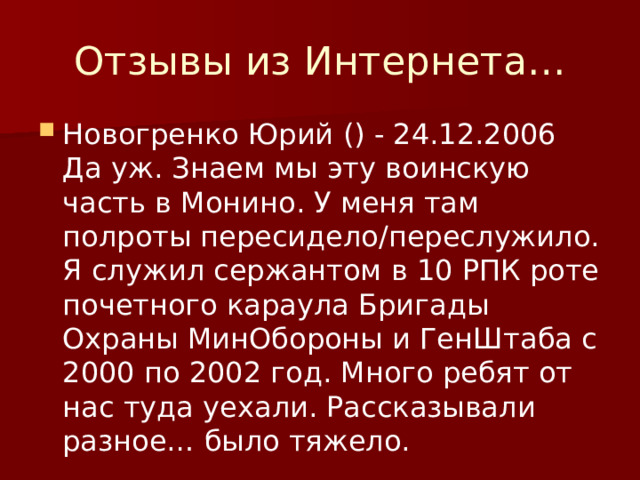 Отзывы из Интернета… Новогренко Юрий () - 24.12.2006  Да уж. Знаем мы эту воинскую часть в Монино. У меня там полроты пересидело/переслужило. Я служил сержантом в 10 РПК роте почетного караула Бригады Охраны МинОбороны и ГенШтаба с 2000 по 2002 год. Много ребят от нас туда уехали. Рассказывали разное… было тяжело. 