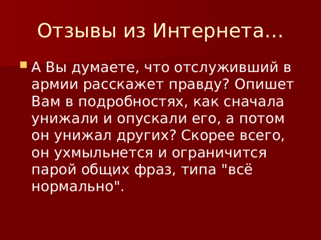 Отзывы из Интернета… А Вы думаете, что отслуживший в армии расскажет правду? Опишет Вам в подробностях, как сначала унижали и опускали его, а потом он унижал других? Скорее всего, он ухмыльнется и ограничится парой общих фраз, типа 
