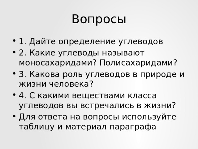 Вопросы 1. Дайте определение углеводов 2. Какие углеводы называют моносахаридами? Полисахаридами? 3. Какова роль углеводов в природе и жизни человека? 4. С какими веществами класса углеводов вы встречались в жизни? Для ответа на вопросы используйте таблицу и материал параграфа 