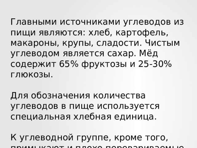 Главными источниками углеводов из пищи являются: хлеб, картофель, макароны, крупы, сладости. Чистым углеводом является сахар. Мёд содержит 65% фруктозы и 25-30% глюкозы. Для обозначения количества углеводов в пище используется специальная хлебная единица. К углеводной группе, кроме того, примыкают и плохо перевариваемые человеческим организмом клетчатка и пектины. 