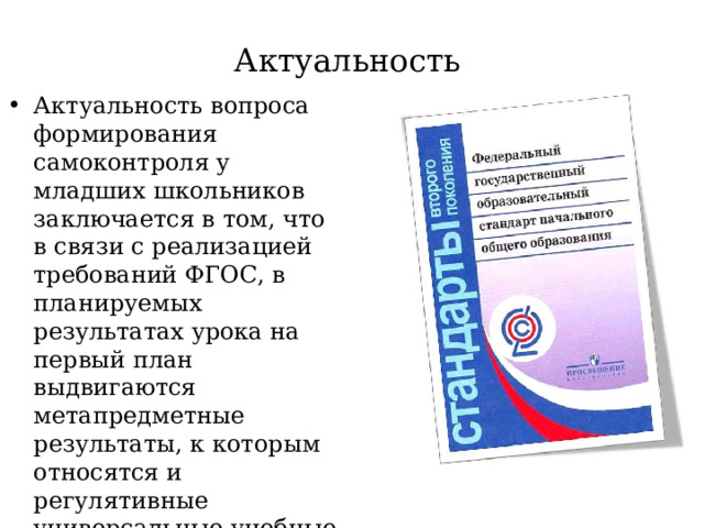 Актуальность Актуальность вопроса формирования самоконтроля у младших школьников заключается в том, что в связи с реализацией требований ФГОС, в планируемых результатах урока на первый план выдвигаются метапредметные результаты, к которым относятся и регулятивные универсальные учебные действия, в частности умение осуществления самоконтроля 