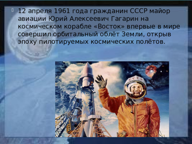 12 апреля 1961 года гражданин СССР майор авиации Юрий Алексеевич Гагарин на космическом корабле «Восток» впервые в мире совершил орбитальный облёт Земли, открыв эпоху пилотируемых космических полётов. 