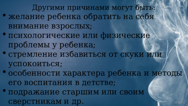 Другими причинами могут быть: желание ребенка обратить на себя внимание взрослых; психологические или физические проблемы у ребенка; стремление избавиться от скуки или успокоиться; особенности характера ребенка и методы его воспитания в детстве; подражание старшим или своим сверстникам и др. 