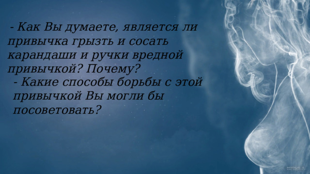   - Как Вы думаете, является ли привычка грызть и сосать карандаши и ручки вредной привычкой? Почему?  - Какие способы борьбы с этой привычкой Вы могли бы посоветовать? 