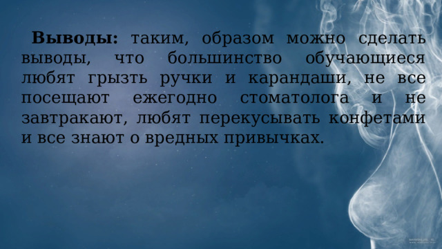 Выводы: таким, образом можно сделать выводы, что большинство обучающиеся любят грызть ручки и карандаши, не все посещают ежегодно стоматолога и не завтракают, любят перекусывать конфетами и все знают о вредных привычках. 