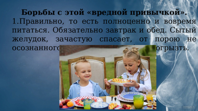 Борьбы с этой «вредной привычкой». 1.Правильно, то есть полноценно и вовремя питаться. Обязательно завтрак и обед. Сытый желудок, зачастую спасает, от порою не осознанного желания чего-нибудь погрызть. 