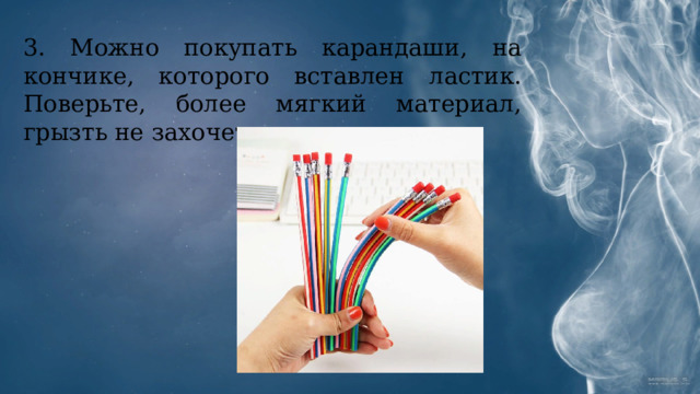 3. Можно покупать карандаши, на кончике, которого вставлен ластик. Поверьте, более мягкий материал, грызть не захочется. 