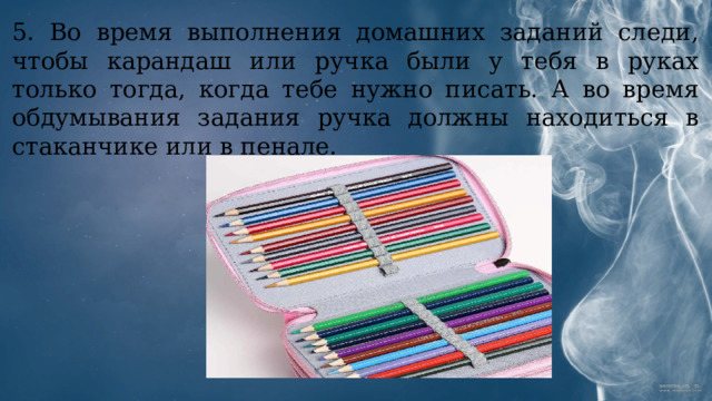 5. Во время выполнения домашних заданий следи, чтобы карандаш или ручка были у тебя в руках только тогда, когда тебе нужно писать. А во время обдумывания задания ручка должны находиться в стаканчике или в пенале. 