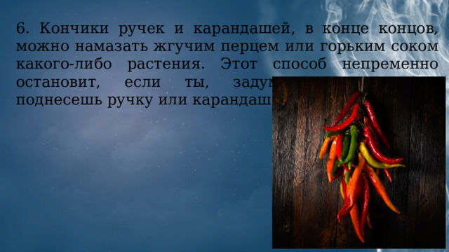 6. Кончики ручек и карандашей, в конце концов, можно намазать жгучим перцем или горьким соком какого-либо растения. Этот способ непременно остановит, если ты, задумавшись, невольно поднесешь ручку или карандаш ко рту. 