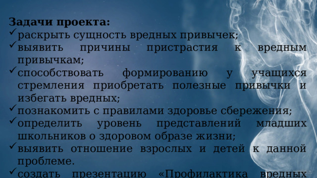 Задачи проекта: раскрыть сущность вредных привычек; выявить причины пристрастия к вредным привычкам; способствовать формированию у учащихся стремления приобретать полезные привычки и избегать вредных; познакомить с правилами здоровье сбережения; определить уровень представлений младших школьников о здоровом образе жизни; выявить отношение взрослых и детей к данной проблеме. создать презентацию «Профилактика вредных привычек» 