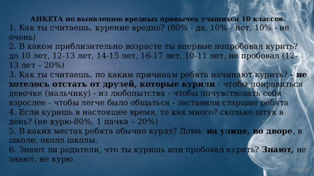 АНКЕТА по выявлению вредных привычек  учащихся 10 классов. 1. Как ты считаешь, курение вредно? (80% - да, 10% - нет, 10% - не очень)  2.​ В каком приблизительно возрасте ты впервые попробовал курить? до 10 лет, 12-13 лет, 14-15 лет, 16-17 лет, 10-11 лет, не пробовал (12-13 лет – 20%)  3.​ Как ты считаешь, по каким причинам ребята начинают курить? - не хотелось отстать от друзей, которые курили - чтобы понравиться девочке (мальчику) - из любопытства - чтобы почувствовать себя взрослее - чтобы легче было общаться - заставили старшие ребята  4.​ Если куришь в настоящее время, то как много? сколько штук в день? (не курю-80%, 1 пачка – 20%)  5.​ В каких местах ребята обычно курят? Дома, на улице, во дворе , в школе, около школы.  6.​ Знают ли родители, что ты куришь или пробовал курить? Знают, не знают, не курю   