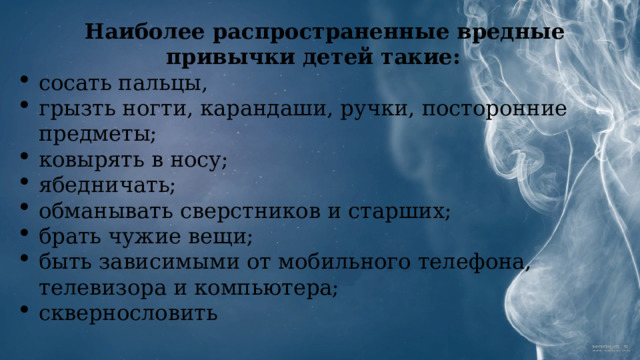 Наиболее распространенные вредные привычки детей такие: сосать пальцы, грызть ногти, карандаши, ручки, посторонние предметы; ковырять в носу; ябедничать; обманывать сверстников и старших; брать чужие вещи; быть зависимыми от мобильного телефона, телевизора и компьютера; сквернословить 