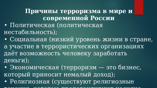 Причины терроризма в мире и современной России •  Политическая (политическая нестабильность); •  Социальная (низкий уровень жизни в стране, а участие в террористических организациях даёт возможность человеку заработать деньги); •  Экономическая (терроризм — это бизнес, который приносит немалый доход); •  Религиозная (существуют религиозные течения, которые пропагандируют насилие, например ваххабизм (радикальное течение ислама). 