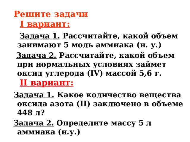  Решите задачи   I вариант:  Задача 1.  Рассчитайте, какой объем занимают 5 моль аммиака (н. у.)  Задача 2.  Рассчитайте, какой объем при нормальных условиях займет оксид углерода (IV) массой 5,6 г.    II вариант:  Задача 1. Какое количество вещества оксида азота (II) заключено в объеме 448 л?          Задача 2.  Определите массу 5 л аммиака (н.у.) 