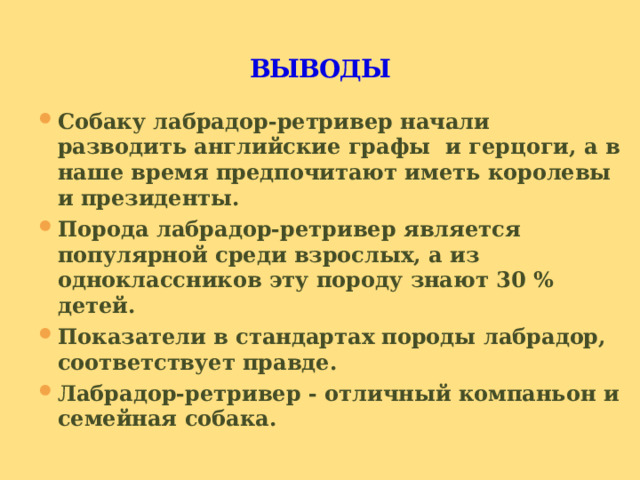 ВЫВОДЫ Собаку лабрадор-ретривер начали разводить английские графы и герцоги, а в наше время предпочитают иметь королевы и президенты. Порода лабрадор-ретривер является популярной среди взрослых, а из одноклассников эту породу знают 30 % детей. Показатели в стандартах породы лабрадор, соответствует правде. Лабрадор-ретривер - отличный компаньон и семейная собака. 