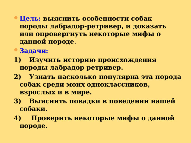 Цель:  выяснить особенности собак породы лабрадор-ретривер, и доказать или опровергнуть некоторые мифы о данной породе . Задачи: 1)  Изучить историю происхождения породы лабрадор ретривер. 2)  Узнать насколько популярна эта порода собак среди моих одноклассников, взрослых и в мире. 3)  Выяснить повадки в поведении нашей собаки. 4)  Проверить некоторые мифы о данной породе. 