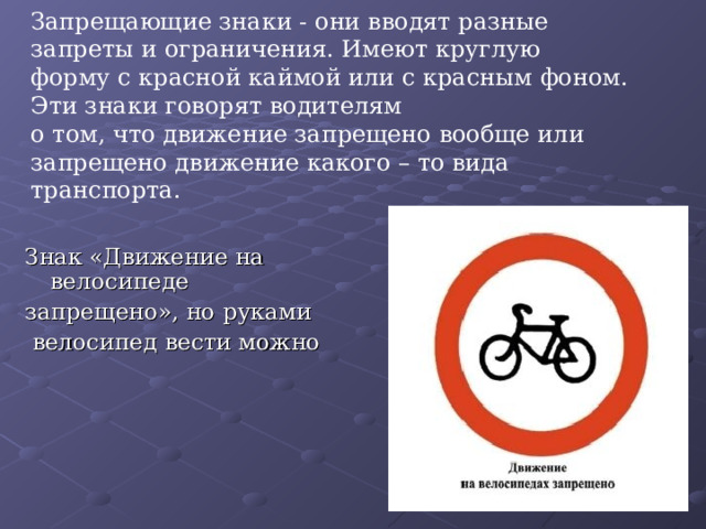 Запрещающие знаки - они вводят разные запреты и ограничения. Имеют круглую  форму с красной каймой или с красным фоном.  Эти знаки говорят водителям  о том, что движение запрещено вообще или запрещено движение какого – то вида транспорта. Знак «Движение на велосипеде запрещено», но руками  велосипед вести можно 