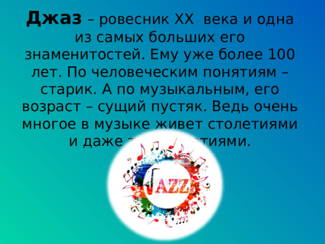 Джаз – ровесник XX века и одна из самых больших его знаменитостей. Ему уже более 100 лет. По человеческим понятиям – старик. А по музыкальным, его возраст – сущий пустяк. Ведь очень многое в музыке живет столетиями и даже тысячелетиями. 