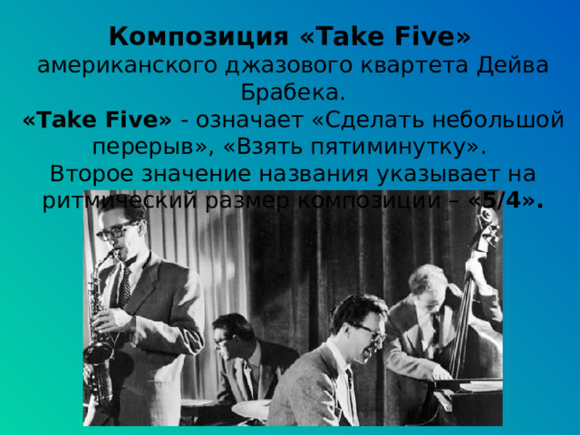 Композиция «Take Five »  американского джазового квартета Дейва Брабека. «Take Five»  - означает «Сделать небольшой перерыв», «Взять пятиминутку». Второе значение названия указывает на ритмический размер композиции – «5/4». 