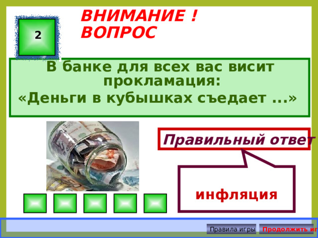 инфляция ВНИМАНИЕ ! ВОПРОС 2 В банке для всех вас висит прокламация: «Деньги в кубышках съедает ...» Правильный ответ Правила игры Продолжить игру 