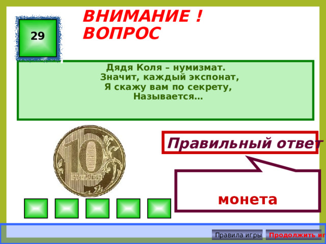 монета ВНИМАНИЕ ! ВОПРОС 29 Дядя Коля – нумизмат.  Значит, каждый экспонат,  Я скажу вам по секрету,  Называется…   Правильный ответ Правила игры Продолжить игру 