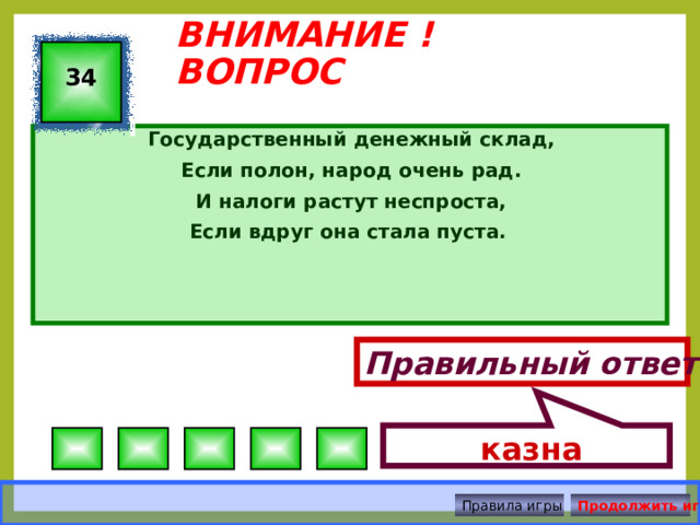  казна ВНИМАНИЕ ! ВОПРОС 34 Государственный денежный склад, Если полон, народ очень рад. И налоги растут неспроста, Если вдруг она стала пуста. Правильный ответ Правила игры Продолжить игру 