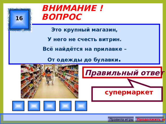  супермаркет ВНИМАНИЕ ! ВОПРОС 16 Это крупный магазин, У него не счесть витрин. Всё найдётся на прилавке –  От одежды до булавки . Правильный ответ Правила игры Продолжить игру 