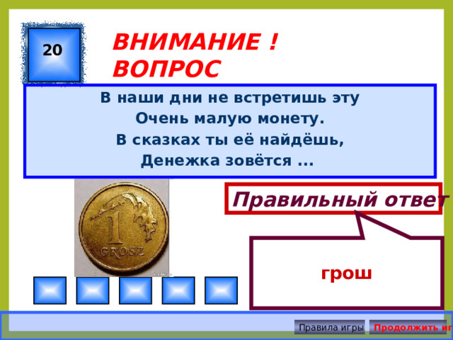  грош ВНИМАНИЕ ! ВОПРОС 20 В наши дни не встретишь эту Очень малую монету. В сказках ты её найдёшь, Денежка зовётся ... Правильный ответ Правила игры Продолжить игру 
