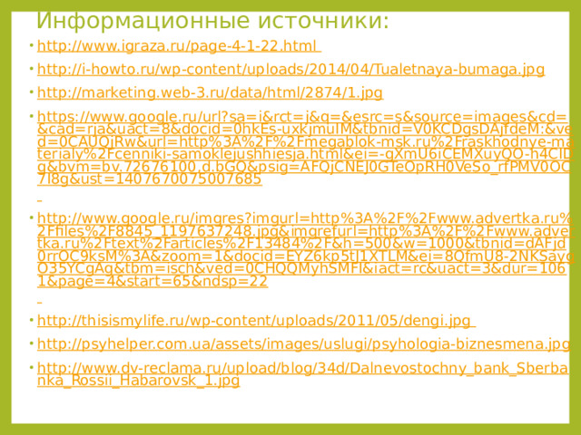 Информационные источники: http://www.igraza.ru/page-4-1-22.html  http://i-howto.ru/wp-content/uploads/2014/04/Tualetnaya-bumaga.jpg http://marketing.web-3.ru/data/html/2874/1.jpg https://www.google.ru/url?sa=i&rct=j&q=&esrc=s&source=images&cd=&cad=rja&uact=8&docid=0hkEs-uxkjmuIM&tbnid=V0KCDgsDAjfdeM:&ved=0CAUQjRw&url=http%3A%2F%2Fmegablok-msk.ru%2Fraskhodnye-materialy%2Fcenniki-samoklejushhiesja.html&ei=-gXmU6iCEMXuyQO-h4CIDg&bvm=bv.72676100,d.bGQ&psig=AFQjCNEJ0GTeOpRH0VeSo_rfPMV0OC7I8g&ust=1407670075007685  http://www.google.ru/imgres?imgurl=http%3A%2F%2Fwww.advertka.ru%2Ffiles%2F8845_1197637248.jpg&imgrefurl=http%3A%2F%2Fwww.advertka.ru%2Ftext%2Farticles%2F13484%2F&h=500&w=1000&tbnid=dAFjd0rrOC9ksM%3A&zoom=1&docid=EYZ6kp5tJ1XTLM&ei=8QfmU8-2NKSaygO35YCgAg&tbm=isch&ved=0CHQQMyhSMFI&iact=rc&uact=3&dur=1061&page=4&start=65&ndsp=22  http://thisismylife.ru/wp-content/uploads/2011/05/dengi.jpg  http://psyhelper.com.ua/assets/images/uslugi/psyhologia-biznesmena.jpg http://www.dv-reclama.ru/upload/blog/34d/Dalnevostochny_bank_Sberbanka_Rossii_Habarovsk_1.jpg 