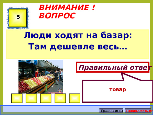   ВНИМАНИЕ ! ВОПРОС 5 Люди ходят на базар: Там дешевле весь…  Правильный ответ  товар Правила игры Продолжить игру 