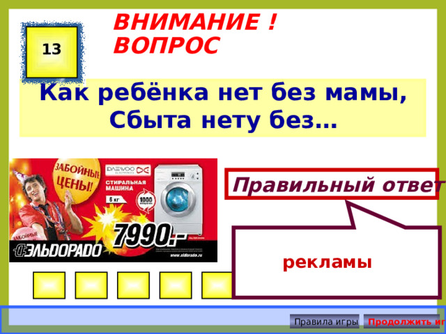  рекламы ВНИМАНИЕ ! ВОПРОС 13 Как ребёнка нет без мамы, Сбыта нету без…  Правильный ответ Правила игры Продолжить игру 